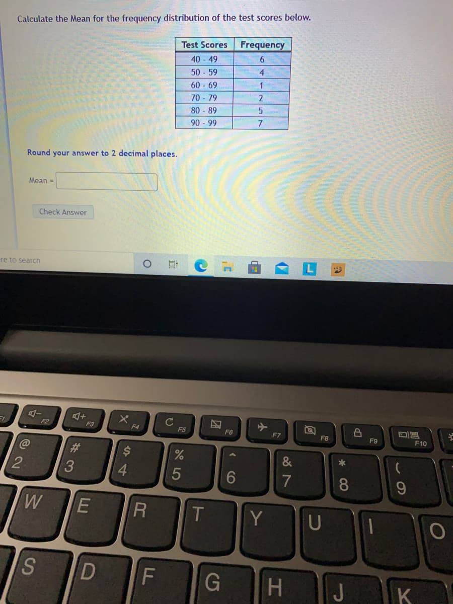 Calculate the Mean for the frequency distribution of the test scores below.
Test Scores
Frequency
40 - 49
50 59
60 - 69
70 - 79
80 - 89
6.
4.
1
2
90 - 99
Round your answer to 2 decimal places.
Mean =
Check Answer
ere to search
F2
F3
F4
F5
F6
F7
F8
F9
F10
%23
$4
*
3
4.
5
7
8
R
Y
G
J
K
dP
CO
团
