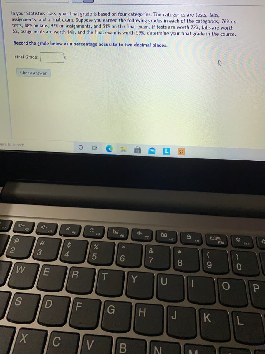 In your Statistics class, your final grade is based on four categories. The categories are tests, labs,
assignments, and a final exam. Suppose you earned the following grades in each of the categories; 76% on
tests, 88% on labs, 97% on assignments, and 51% on the final exam. If tests are worth 22%, labs are worth
5%, assignments are worth 14%, and the final exam is worth 59%, determine your final grade in the course.
Record the grade below as a percentage accurate to two decimal places.
Final Grade:
Check Answer
nere to search
※一
2
F3
F4
F5
F6
F7
F8
F9
F10
F11
%23
&
*
4.
7
R
Y
U
S.
D
F
G
H.
J
K L
C
* CO
B
ト
