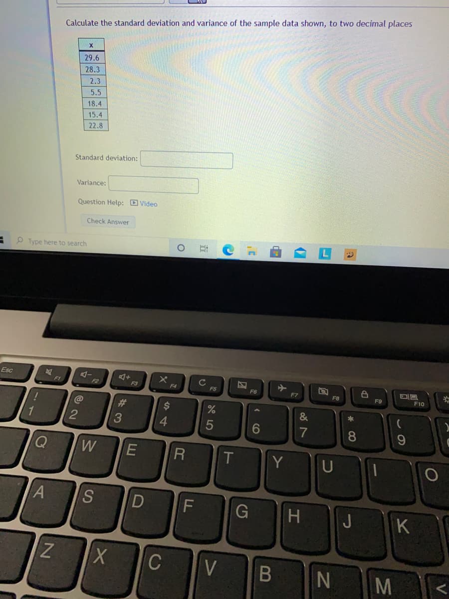 Calculate the standard deviation and variance of the sample data shown, to two decimal places
29.6
28.3
2.3
5.5
18.4
15.4
22.8
Standard deviation:
Variance:
Question Help: Video
Check Answer
P Type here to search
Esc
F1
F2
F3
F4
F5
F7
F8
F9
F10
%23
24
%
&
*
1
2
4
6
Q
W
Y
一
S
H
J.
K
C
M
* C0
FL
R
