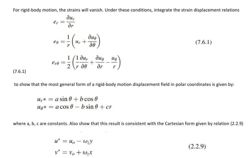 For rigid-body motion, the strains will vanish. Under these conditions, integrate the strain displacement relations
ди,
er
ar
due
1
Ur +
(7.6.1)
ep = -
1/1 ди,
due
Ug
ere =
2 r d0
ar
(7.6.1)
to show that the most general form of a rigid-body motion displacement field in polar coordinates is given by:
Up* = a sin 0 +b cos 0
Ug* = a cos 0 – b sin 0 + cr
where a, b, c are constants. Also show that this result is consistent with the Cartesian form given by relation (2.2.9)
u* = uo - Wzy
(2.2.9)
v* = Vo + WzX
