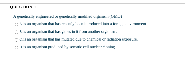 QUESTION 1
A genetically engineered or genetically modified organism (GMO)
O A. is an organism that has recently been introduced into a foreign environment.
B. is an organism that has genes in it from another organism.
OC. is an organism that has mutated due to chemical or radiation exposure.
O D. is an organism produced by somatic cell nuclear cloning.
