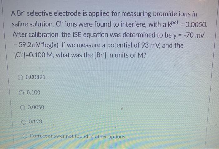 A Br selective electrode is applied for measuring bromide ions in
saline solution. Cl' ions were found to interfere, with a kPot = 0.0050.
%3D
After calibration, the ISE equation was determined to be y = -70 mV
- 59.2mV*log(x). If we measure a potential of 93 mV, and the
[CI]=0.100 M, what was the [Br'] in units of M?
O 0.00821
O 0.100
O 0.0050
O 0.123
O Correct answer not found in other options
