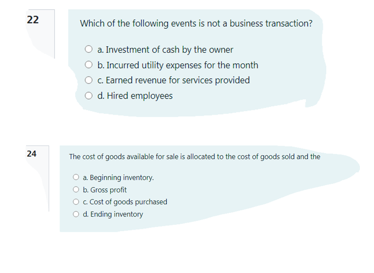 22
Which of the following events is not a business transaction?
a. Investment of cash by the owner
O b. Incurred utility expenses for the month
O c. Earned revenue for services provided
O d. Hired employees
24
The cost of goods available for sale is allocated to the cost of goods sold and the
O a. Beginning inventory.
b. Gross profit
O . Cost of goods purchased
O d. Ending inventory
