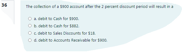 36
The collection of a $900 account after the 2 percent discount period will result in a
O a. debit to Cash for $900.
O b. debit to Cash for $882.
O c. debit to Sales Discounts for $18.
O d. debit to Accounts Receivable for $900.
