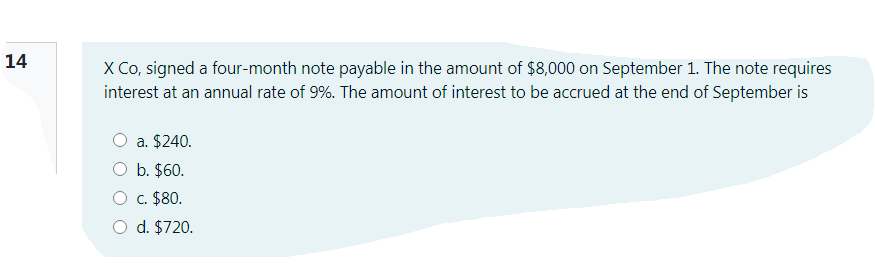 14
X Co, signed a four-month note payable in the amount of $8,000 on September 1. The note requires
interest at an annual rate of 9%. The amount of interest to be accrued at the end of September is
a. $240.
O b. $60.
O c. $80.
O d. $720.

