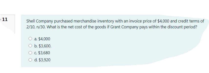 11
Shell Company purchased merchandise inventory with an invoice price of $4,000 and credit terms of
2/10, n/30. What is the net cost of the goods if Grant Company pays within the discount period?
a. $4,000
b. $3,600.
O c. $3,680
O d. $3,920
