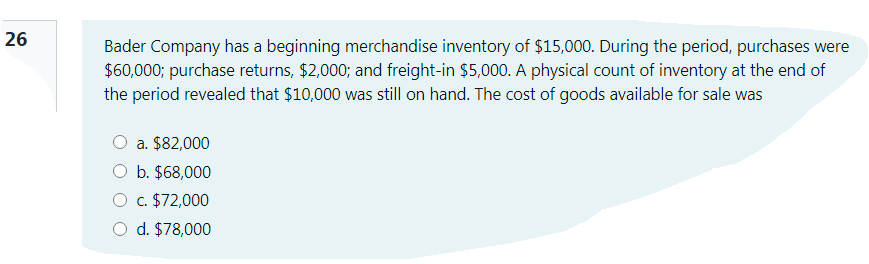 26
Bader Company has a beginning merchandise inventory of $15,000. During the period, purchases were
$60,000; purchase returns, $2,000; and freight-in $5,000. A physical count of inventory at the end of
the period revealed that $10,000 was still on hand. The cost of goods available for sale was
a. $82,000
O b. $68,000
O c. $72,000
O d. $78,000
