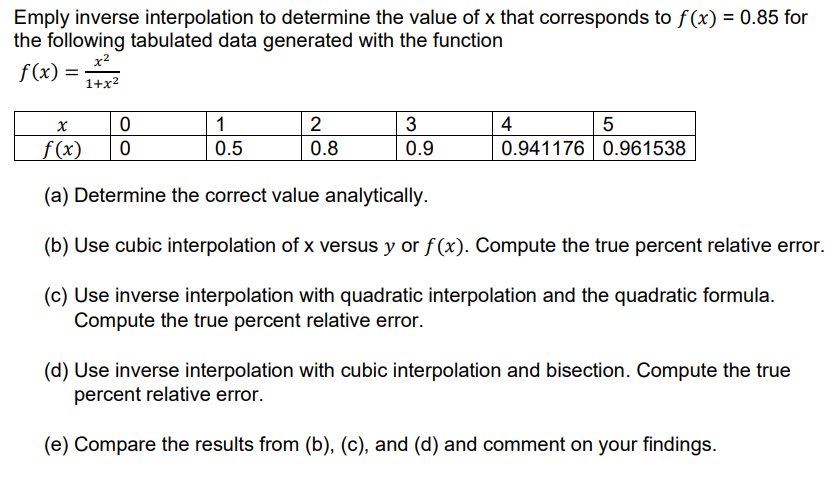 Emply inverse interpolation to determine the value of x that corresponds to f (x) = 0.85 for
the following tabulated data generated with the function
x?
f(x) = 2
1+x2
1
| 2
3
4
5
f(x)
0.5
0.8
0.9
0.941176 0.961538
(a) Determine the correct value analytically.
(b) Use cubic interpolation of x versus y or f (x). Compute the true percent relative error.
(c) Use inverse interpolation with quadratic interpolation and the quadratic formula.
Compute the true percent relative error.
(d) Use inverse interpolation with cubic interpolation and bisection. Compute the true
percent relative error.
(e) Compare the results from (b), (c), and (d) and comment on your findings.
