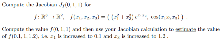 Compute the Jacobian Jf(0, 1, 1) for
f: R³ → R², f(x1, T2, T3) = ( (xỉ + x) e²1#2, cos(x1#203)) -
Compute the value f(0, 1,1) and then use your Jacobian calculation to estimate the value
of f(0.1, 1, 1.2), i.e. x1 is increased to 0.1 and r3 is increased to 1.2.
