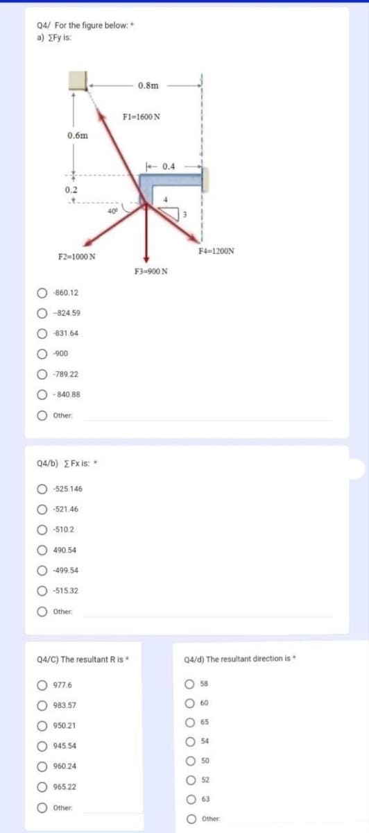 Q4/ For the figure below:*
a) EFy is:
0 0 0 0 0 0 C
0.6m
0 0 0 0 0 0 C
0.2
O-860.12
F2=1000 N
-824.59
-831.64
0 0 0 0 0 0 0
-900
-789.22
- 840.88
Q4/b) EFx is: *
Other:
O-525.146
O-521.46
-510.2
490.54
-499.54
-515.32
0 Other:
Q4/C) The resultant R is *
977.6
983.57
950.21
945.54
960.24
965.22
400
Other:
0.8m
F1=1600N
+0.4
4
F3=900 N
3
F4=1200N
Q4/d) The resultant direction is
0 0 0 0 0 0 0 0
58
60
65
54
50
52
63
Other: