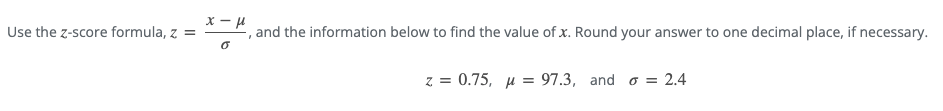 Use the z-score formula, z =
x-μ
, and the information below to find the value of x. Round your answer to one decimal place, if necessary.
0
z = 0.75, μ = 97.3, and = 2.4