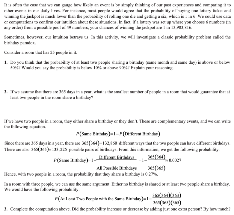 It is often the case that we can gauge how likely an event is by simply thinking of our past experiences and comparing it to
other events in our daily lives. For instance, most people would agree that the probability of buying one lottery ticket and
winning the jackpot is much lower than the probability of rolling one die and getting a six, which is 1 in 6. We could use data
or computations to confirm our intuition about these situations. In fact, if a lottery was set up where you choose 6 numbers (in
any order) from a possible pool of 49 numbers, your chances of winning the jackpot are 1 in 13,983,816.
Sometimes, however, our intuition betrays us. In this activity, we will investigate a classic probability problem called the
birthday paradox.
Consider a room that has 25 people in it.
1. Do you think that the probability of at least two people sharing a birthday (same month and same day) is above or below
50%? Would you say the probability is below 10% or above 90%? Explain your reasoning.
2. If we assume that there are 365 days in a year, what is the smallest number of people in a room that would guarantee that at
least two people in the room share a birthday?
If we have two people in a room, they either share a birthday or they don't. These are complementary events, and we can write
the following equation.
P(Same Birthday)=1-P (Different Birthday)
Since there are 365 days in a year, there are 365(364)=132,860 different ways that the two people can have different birthdays.
There are also 365(365)=133,225 possible pairs of birthdays. From this information, we get the following probability.
Different Birthdays
365(364)
P(Same Birthday)=1-
=1-
0.0027
All Possible Birthdays
365(365)
Hence, with two people in a room, the probability that they share a birthday is 0.27%.
In a room with three people, we can use the same argument. Either no birthday is shared or at least two people share a birthday.
We would have the following probability:
P(At Least Two People with the Same Birthday)=1-
365(364) (363)
365(365) (365)
3. Complete the computation above. Did the probability increase or decrease by adding just one extra person? By how much?
