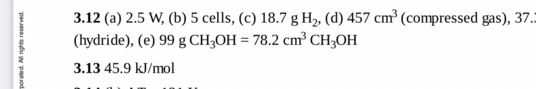 3.12 (a) 2.5 W, (b) 5 cells, (c) 18.7 g H2, (d) 457 cm³ (compressed gas), 37.
(hydride), (e) 99 g CH3OH = 78.2 cm³ CH3OH
3.13 45.9 kJ/mol
porated. All rights reserved.
