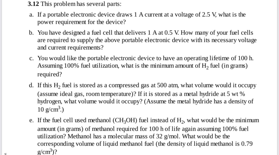 3.12 This problem has several
parts:
a. If a portable electronic device draws 1 A current at a voltage of 2.5 V, what is the
power requirement for the device?
b. You have designed a fuel cell that delivers 1 A at 0.5 V. How many of your fuel cells
are required to supply the above portable electronic device with its necessary voltage
and current requirements?
c. You would like the portable electronic device to have an operating lifetime of 100 h.
Assuming 100% fuel utilization, what is the minimum amount of H, fuel (in grams)
required?
d. If this H2 fuel is stored as a compressed gas at 500 atm, what volume would it occupy
(assume ideal gas, room temperature)? If it is stored as a metal hydride at 5 wt %
hydrogen, what volume would it occupy? (Assume the metal hydride has a density of
10 g/cm?.)
e. If the fuel cell used methanol (CH3OH) fuel instead of H2, what would be the minimum
amount (in grams) of methanol required for 100 h of life again assuming 100% fuel
utilization? Methanol has a molecular mass of 32 g/mol. What would be the
corresponding volume of liquid methanol fuel (the density of liquid methanol is 0.79
g/cm?)?

