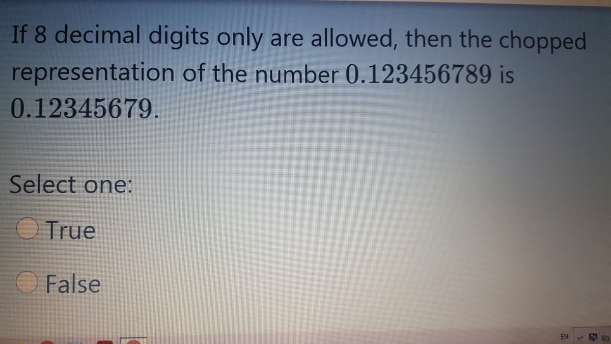 If 8 decimal digits only are allowed, then the chopped
representation of the number 0.123456789 is
0.12345679.
Select one:
O True
O False
EN
