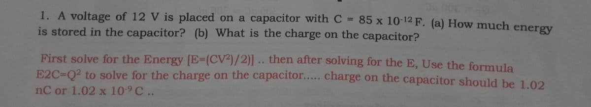 1. A voltage of 12 V is placed on a capacitor withC = 85 x 10-12 F. (a) How much energv
is stored in the capacitor? (b) What is the charge on the capacitor?
%3D
First solve for the Energy [E3(CV²)/2)] .. then after solving for the E, Use the formula
E2C=Q2 to solve for the charge on the capacitor.. charge on the capacitor should be 1.02
nC or 1.02 x 10-9 C ..
