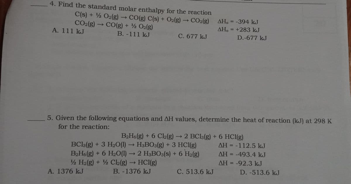 4. Find the standard molar enthalpy for the reaction
C(s) + 2 O2(g) → CO(g) C(s) + O2(g) → CO2(g)
CO2(g) -
AH. = -394 kJ
%3D
→ CO(g) + ½ O2(g)
AH. = +283 kJ
ΔΗ.
%3D
A. 111 kJ
B. -111 kJ
C. 677 kJ
D.-677 kJ
5. Given the following equations and AH values, determine the heat of reaction (kJ) at 298 K
for the reaction:
B2H6(g) + 6 C2(g)
- 2 BCls(g) + 6 HCl(g)
AH = -112.5 kJ
BCl3(g) + 3 H2O(1) → H3BO3(g) + 3 HCl(g)
B2H6(g) + 6 H2O(1) →2 H3BO3(s) + 6 H2(g)
2 H2(g) + ½ Cl2(g) → HC1(g)
B. -1376 kJ
%3D
AH = -493.4 kJ
AH = -92.3 kJ
%3D
A. 1376 kJ
C. 513.6 kJ
D. -513.6 kJ
