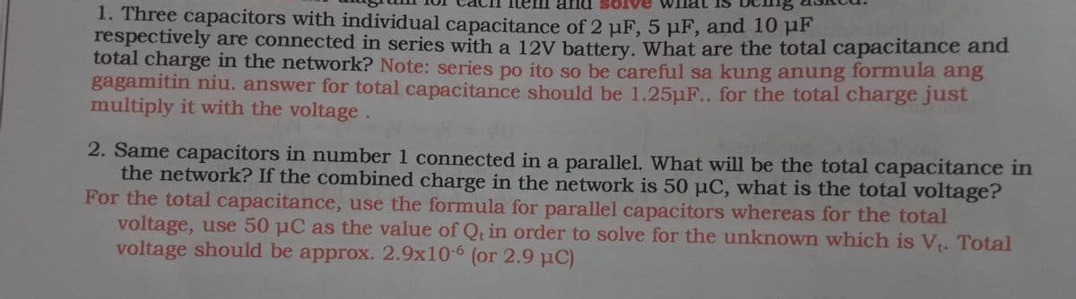 SOIve
1. Three capacitors with individual capacitance of 2 µF, 5 µF, and 10 pF
respectively are connected in series with a 12V battery. What are the total capacitance and
total charge in the network? Note: series po ito so be careful sa kung anung formula ang
gagamitin niu. answer for total capacitance should be 1.25µF.. for the total charge just
multiply it with the voltage.
2. Same capacitors in number 1 connected in a parallel. What will be the total capacitance in
the network? If the combined charge in the network is 50 µC, what is the total voltage?
For the total capacitance, use the formula for parallel capacitors whereas for the total
voltage, use 50 µC as the value of Qt in order to solve for the unknown which is V. Total
voltage should be approx. 2.9x10-6 (or 2.9 µC)
