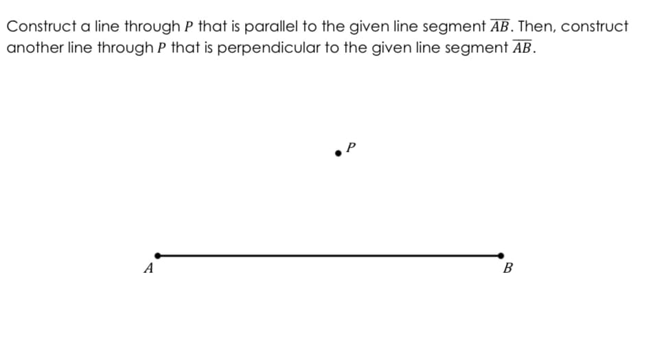 Construct a line through P that is parallel to the given line segment AB. Then, construct
another line through P that is perpendicular to the given line segment AB.
A
B
