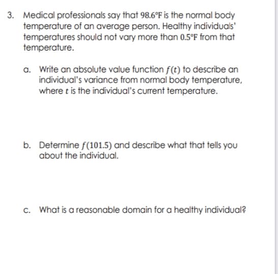 3. Medical professionals say that 98.6°F is the normal body
temperature of an average person. Healthy individuals'
temperatures should not vary more than 0.5°F from that
temperature.
a. Write an absolute value function f(t) to describe an
individual's variance from normal body temperature,
where t is the individual's current temperature.
b. Determine f(101.5) and describe what that tells you
about the individual.
c. What is a reasonable domain for a healthy individual?
