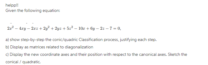 helpp!
Given the following equation:
2a? – 4ry – 2xz + 2y? + 2yz + 52² – 10x + 6y – 2z – 7 = 0,
a) show step-by-step the conic/quadric Classification process, justifying each step.
b) Display as matrices related to diagonalization
C) Display the new coordinate axes and their position with respect to the canonical axes. Sketch the
conical / quadratic.
