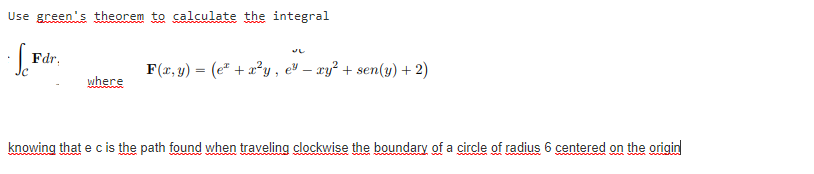 Use green's theorem to calculate the integral
Fdr,
F(x, y) = (e* + a²y , e" – xy² + sen(y) + 2)
where
knowing that e c is the path found when traveling clockwise the boundary of a circle of radius 6 centered on the origin
