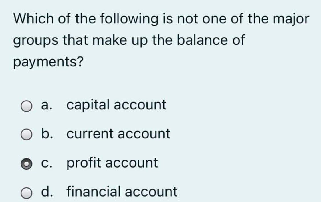 Which of the following is not one of the major
groups that make up the balance of
payments?
a. capital account
O b. current account
c. profit account
O d. financial account
