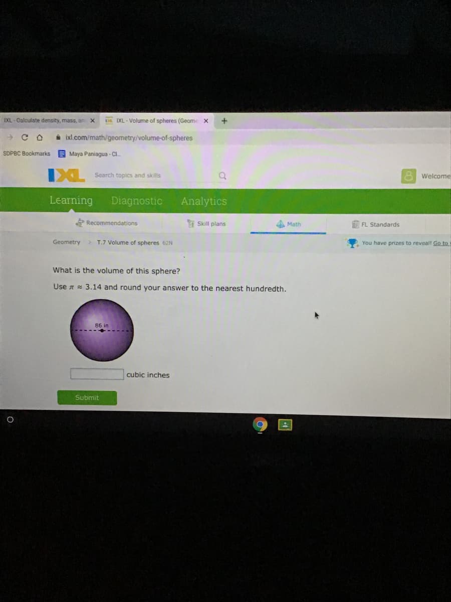 IXL-Calculate density, mass, an X
Da IXL - Volume of spheres (Geome x
+
A ixl.com/math/geometry/volume-of-spheres
SDPBC Bookmarks
E Maya Paniagua - CI.
IXL
Search topics and skills
Welcome
Learning
Diagnostic
Analytics
Recommendations
Skill plans
Math
FL Standards
Geometry > T.7 Volume of spheres 62N
You have prizes to reveall Go to
What is the volume of this sphere?
Use n 3.14 and round your answer to the nearest hundredth.
86 in
cubic inches
Submit
