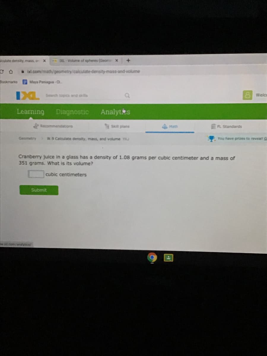 culste density, mass, an X
pDL-Volume of spheres (Geome x
* ixl.com/math/geometry/calculate-density-mass-and-volume
Bookmarks
Maya Paniagua-a
Search topics and skills
8 Welco
Learning
Diagnostic
Analytts
Recommendations
Skill plans
Math
FL Standards
Geometry W.9 Calculate density, mass, and volume YJ
You have prizes to reveal! G
Cranberry juice in a glass has a density of 1.08 grams per cubic centimeter and a mass of
351 grams. What is its volume?
cubic centimeters
Submit
eid.com/analysics
