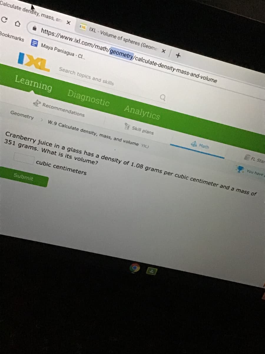 Calculate denSity, mass, an X
DL IXL-Volume of spheres (Geome X
A https://www.ixl.com/math/geometry/calculate-density-mass-and-volume
Bookmarks
Maya Paniagua - Cl.
IXL
Search topics and skills
Learning
Diagnostic
Analytics
E Recommendations
* Skill plans
A Math
FL Stan
You have
Geometry
> W.9 Calculate density, mass, and volume YKJ
Cranberry juice in a glass has a density of 1.08 grams per cubic centimeter and a mass of
351 grams. What is its volume?
cubic centimeters
Submit
