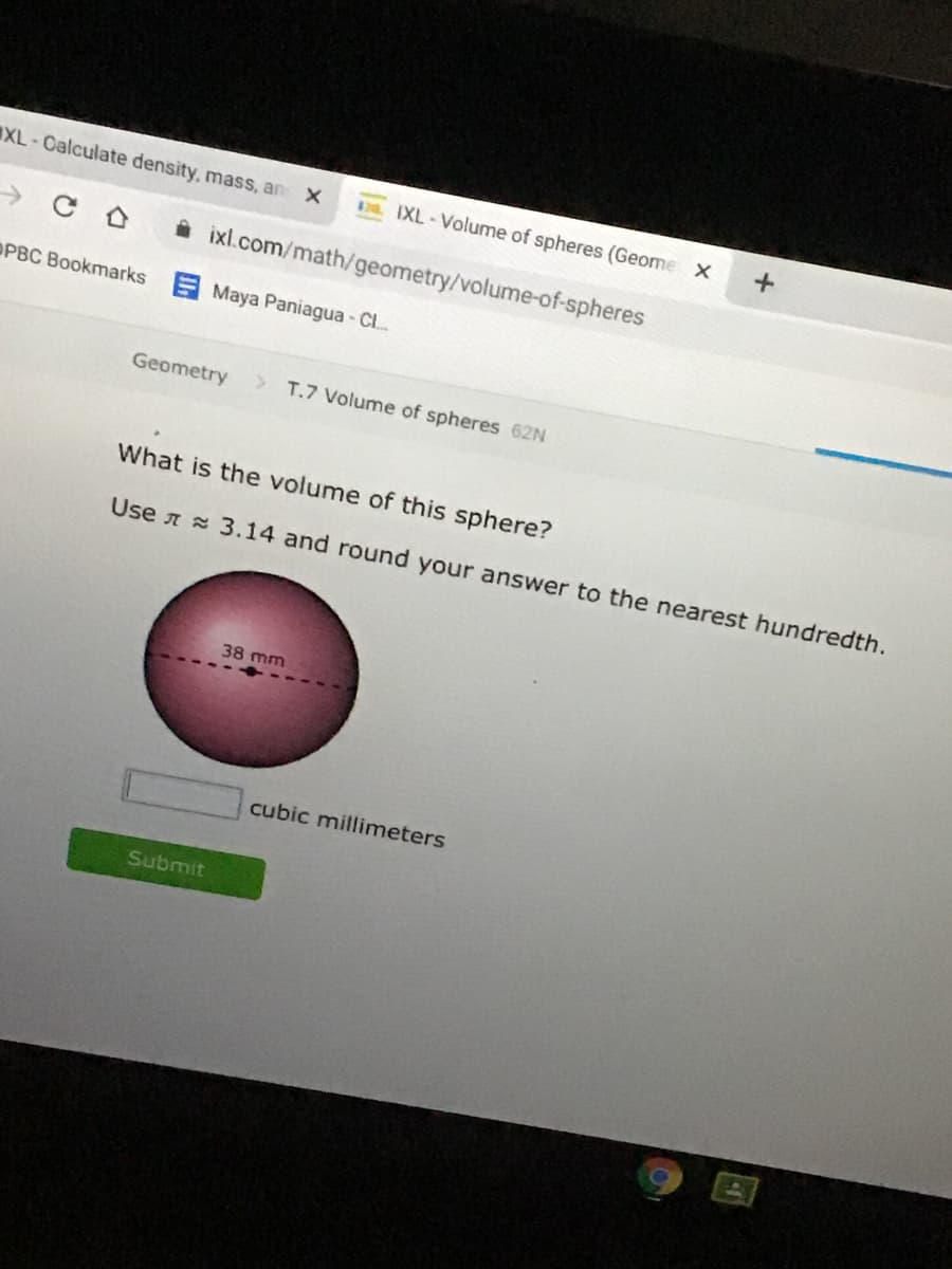 XL-Calculate density, mass, an
DEIXL-Volume of spheres (Geome x
A ixl.com/math/geometry/volume-of-spheres
OPBC Bookmarks Maya Paniagua - Cl..
Geometry
T.7 Volume of spheres 62N
What is the volume of this sphere?
Use n 3.14 and round your answer to the nearest hundredth.
38 mm
cubic millimeters
Submit
