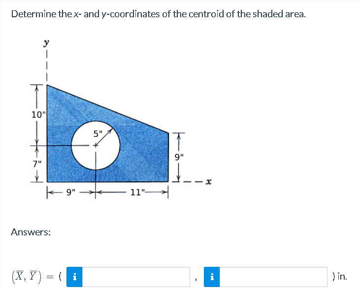 Determine the x- and y-coordinates of the centroid of the shaded area.
y
I
10"
7"
K-9"
Answers:
(X, Y) = { i
5"
11"-
9"
x
i
in.