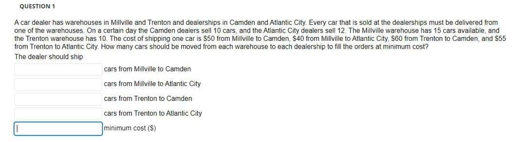 QUESTION 1
A car dealer has warehouses in Millville and Trenton and dealerships in Camden and Atlantic City. Every car that is sold at the dealerships must be delivered from
one of the warehouses. On a certain day the Camden dealers sell 10 cars, and the Atlantic City dealers sell 12. The Millville warehouse has 15 cars available, and
the Trenton warehouse has 10. The cost of shipping one car is $50 from Millville to Camden, $40 from Millville to Atlantic City, $60 from Trenton to Camden, and $55
from Trenton to Atlantic City. How many cars should be moved from each warehouse to each dealership to fill the orders at minimum cost?
The dealer should ship
cars from Millville to Camden
cars from Millville to Atlantic City
cars from Trenton to Camden
cars from Trenton to Atlantic City
minimum cost ($)