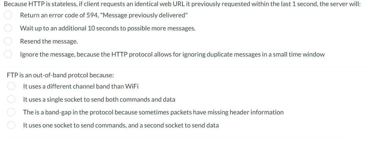 Because HTTP is stateless, if client requests an identical web URL it previously requested within the last 1 second, the server will:
Return an error code of 594, "Message previously delivered"
Wait up to an additional 10 seconds to possible more messages.
Resend the message.
Ignore the message, because the HTTP protocol allows for ignoring duplicate messages in a small time window
000 Ё0000
FTP is an out-of-band protcol because:
It uses a different channel band than WiFi
It uses a single socket to send both commands and data
The is a band-gap in the protocol because sometimes packets have missing header information
It uses one socket to send commands, and a second socket to send data