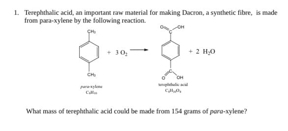 Terephthalic acid, an important raw material for making Dacron, a synthetic fibre, is made
from para-xylene by the following reaction.
он
ÇH
+ 30,
+ 2 H,0
CH
он
kerophahalic acid
para-sylene
Clle
What mass of terephthalic acid could be made from 154 grams of para-xylene?
