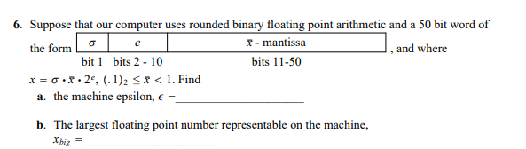 6. Suppose that our computer uses rounded binary floating point arithmetic and a 50 bit word of
x - mantissa
e
the form
1, and where
bit 1 bits 2 - 10
x = 0 .x . 2°, (. 1)2 << 1. Find
a. the machine epsilon, e =_
bits 11-50
b. The largest floating point number representable on the machine,
X big
