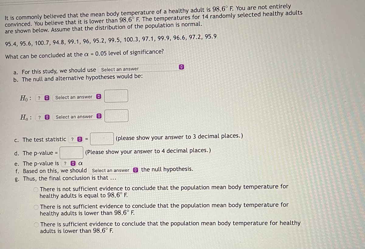 It is commonly believed that the mean body temperature of a healthy adult is 98.6° F. You are not entirely
convinced. You believe that it is lower than 98.6° F. The temperatures for 14 randomly selected healthy adults
are shown below. Assume that the distribution of the population is normal.
95.4, 95.6, 100.7, 94.8, 99.1, 96, 95.2, 99.5, 100.3, 97.1, 99.9, 96.6, 97.2, 95.9
What can be concluded at the a = 0.05 level of significance?
a. For this study, we should use Select an answer
b. The null and alternative hypotheses would be:
Ho ? O
:
Select an answer
Ha: ? C Select an answer
Ⓒ
c. The test statistic ? =
d. The p-value =
e. The p-value is ?
a
f. Based on this, we should
g. Thus, the final conclusion is that ...
(please show your answer to 3 decimal places.)
(Please show your answer to 4 decimal places.)
Select an answer the null hypothesis.
There is not sufficient evidence to conclude that the population mean body temperature for
healthy adults is equal to 98.6° F.
There is not sufficient evidence to conclude that the population mean body temperature for
healthy adults is lower than 98.6° F.
There is sufficient evidence to conclude that the population mean body temperature for healthy
adults is lower than 98.6° F.