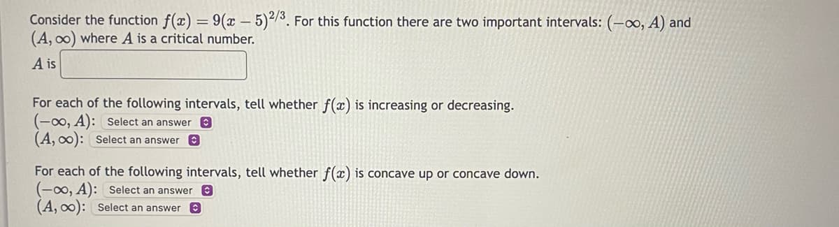 Consider the function f(x) = 9(x - 5)2/3. For this function there are two important intervals: (-∞, A) and
(A, ∞) where A is a critical number.
A is
For each of the following intervals, tell whether f(x) is increasing or decreasing.
(-00, A): Select an answer
(A, ∞o): Select an answer
For each of the following intervals, tell whether f(x) is concave up or concave down.
(-∞0, A): Select an answer
(A, ∞0): Select an answer