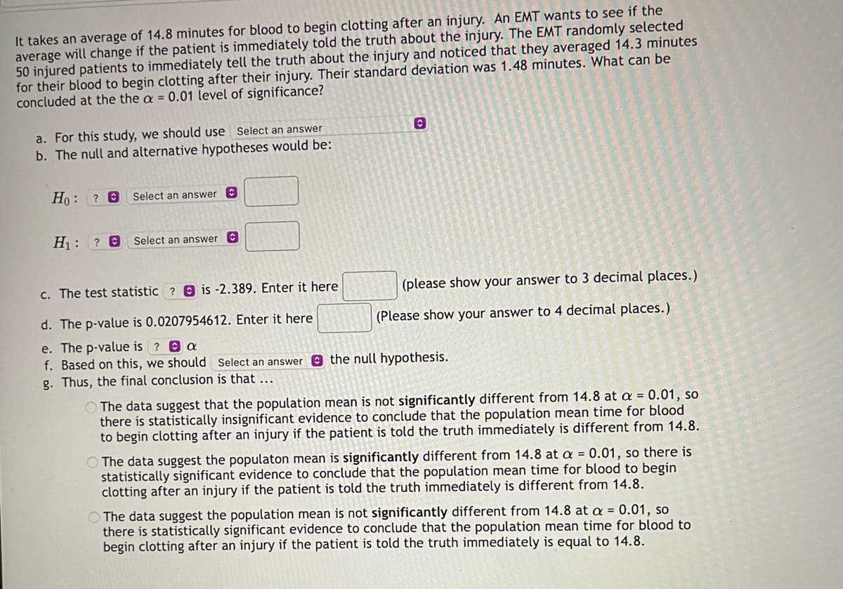 It takes an average of 14.8 minutes for blood to begin clotting after an injury. An EMT wants to see if the
average will change if the patient is immediately told the truth about the injury. The EMT randomly selected
50 injured patients to immediately tell the truth about the injury and noticed that they averaged 14.3 minutes
for their blood to begin clotting after their injury. Their standard deviation was 1.48 minutes. What can be
concluded at the the a = 0.01 level of significance?
a. For this study, we should use Select an answer
b. The null and alternative hypotheses would be:
Ho: ? € Select an answer C
H₁: ? @
Select an answer C
O
(please show your answer to 3 decimal places.)
(Please show your answer to 4 decimal places.)
c. The test statistic? is -2.389. Enter it here
d. The p-value is 0.0207954612. Enter it here
e. The p-value is ? a
f. Based on this, we should Select an answer the null hypothesis.
g. Thus, the final conclusion is that
The data suggest that the population mean is not significantly different from 14.8 at a = 0.01, so
there is statistically insignificant evidence to conclude that the population mean time for blood
to begin clotting after an injury if the patient is told the truth immediately is different from 14.8.
O The data suggest the populaton mean is significantly different from 14.8 at a = 0.01, so there is
statistically significant evidence to conclude that the population mean time for blood to begin
clotting after an injury if the patient is told the truth immediately is different from 14.8.
O The data suggest the population mean is not significantly different from 14.8 at a = 0.01, so
there is statistically significant evidence to conclude that the population mean time for blood to
begin clotting after an injury if the patient is told the truth immediately is equal to 14.8.