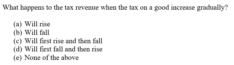 What happens to the tax revenue when the tax on a good increase gradually?
(a) Will rise
(b) Will fall
(c) Will first rise and then fall
(d) Will first fall and then rise
(e) None of the above
