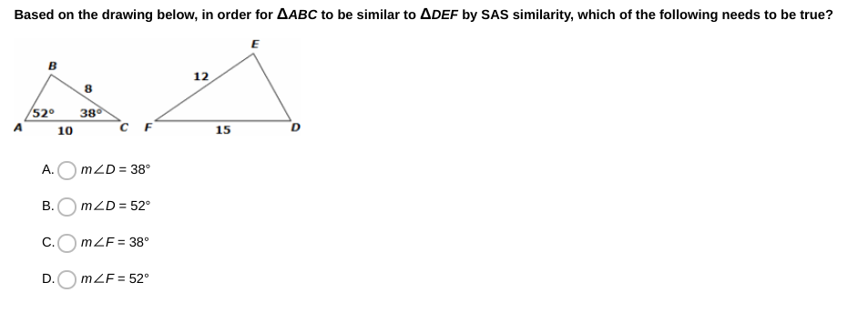 Based on the drawing below, in order for AABC to be similar to ADEF by SAS similarity, which of the following needs to be true?
E
в
12
52°
380
`c F
A
10
15
А.
mZD = 38°
В.
mZD = 52°
C.O mZF = 38°
D.O mZF = 52°
