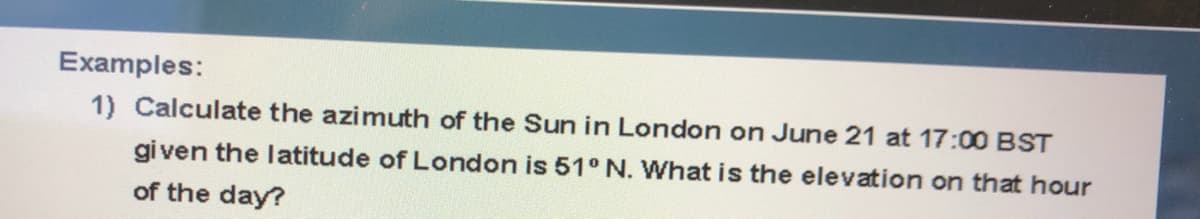 Examples:
1) Calculate the azimuth of the Sun in London on June 21 at 17:00 BST
given the latitude of London is 51° N. What is the elevation on that hour
of the day?
