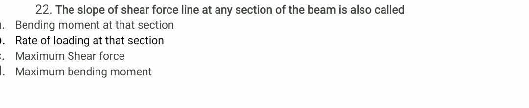 22. The slope of shear force line at any section of the beam is also called
1. Bending moment at that section
p. Rate of loading at that section
. Maximum Shear force
1. Maximum bending moment
