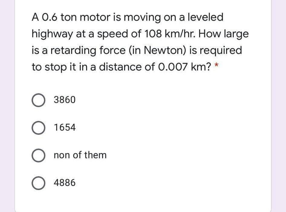A 0.6 ton motor is moving on a leveled
highway at a speed of 108 km/hr. How large
is a retarding force (in Newton) is required
to stop it in a distance of 0.007 km? *
O 3860
O 1654
O non of them
O 4886
