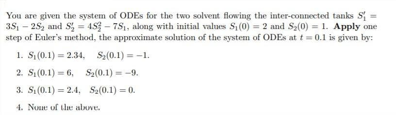 You are given the system of ODES for the two solvent flowing the inter-connected tanks S
3S1 – 2S2 and S, = 4S3 – 7S1, along with initial values S1(0) = 2 and S2(0) = 1. Apply one
step of Euler's method, the approximate solution of the system of ODES at t = 0.1 is given by:
%3D
1. S(0.1) = 2.34, S2(0.1) = -1.
2. S1(0.1) = 6,
S2(0.1) = -9.
3. Sı (0.1) = 2.4, S2(0.1) = 0.
%3D
4. None of the above.
