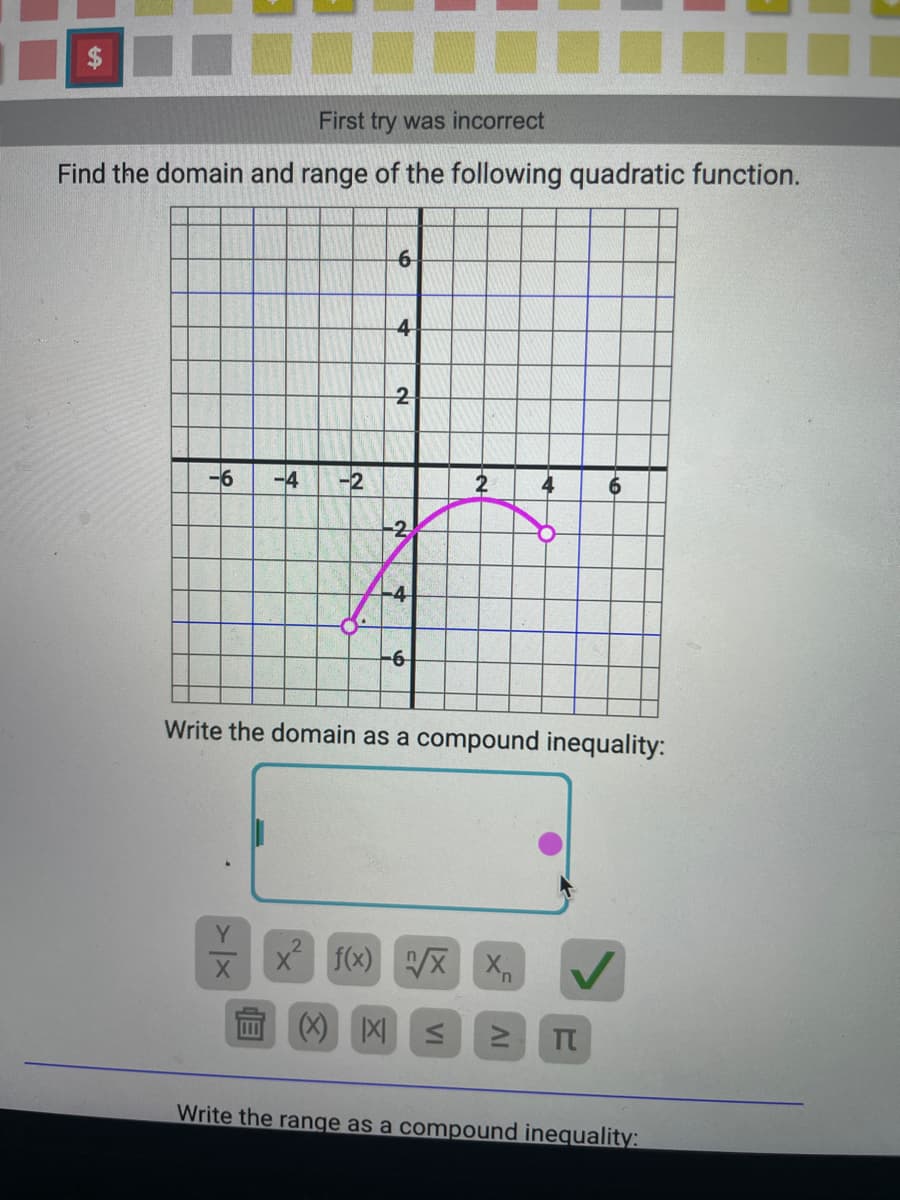 First try was incorrect
Find the domain and range of the following quadratic function.
-6 -4 -2
Y
X
6
B
4
2
2
-4
-6
Write the domain as a compound inequality:
x² f(x) √/X X₁
6
✓
(X) X ≤ ≥ π
Write the range as a compound inequality:
