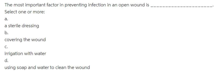 The most important factor in preventing infection in an open wound is
Select one or more:
а.
a sterile dressing
b.
covering the wound
C.
irrigation with water
d.
using soap and water to clean the wound
