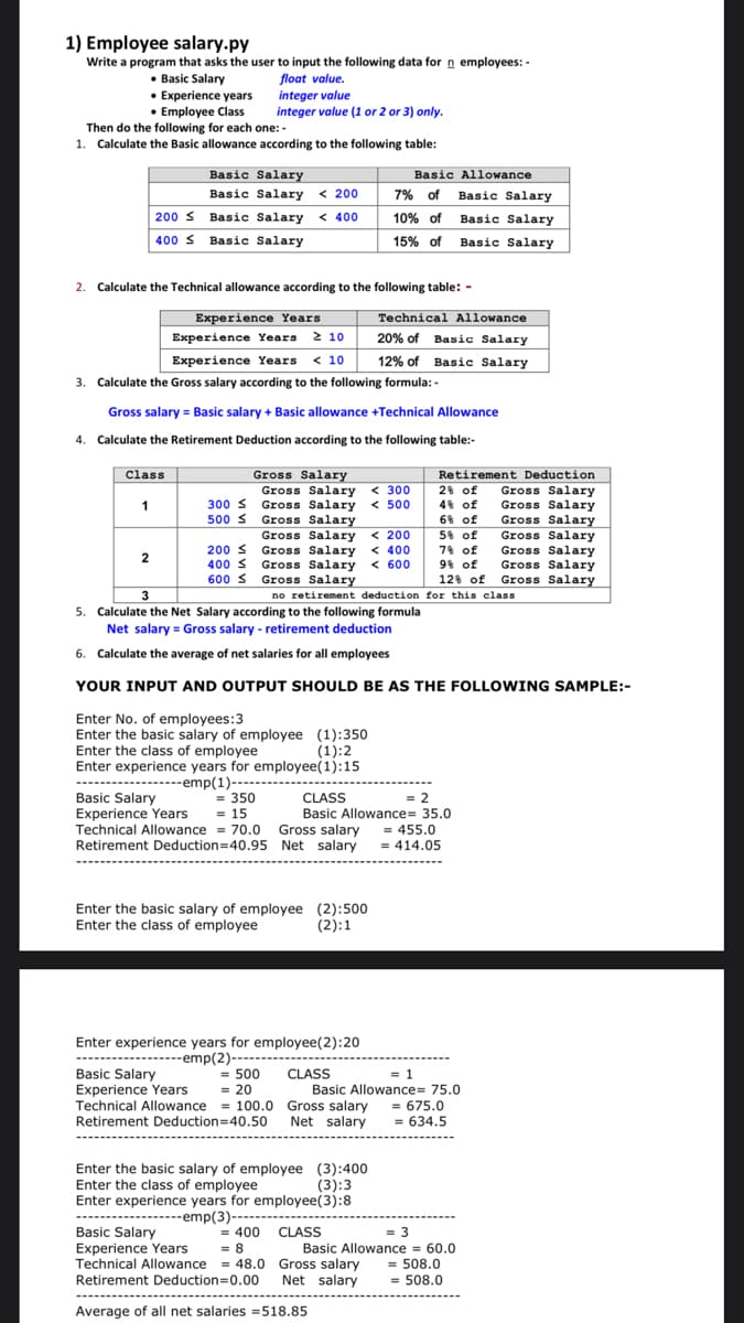 1) Employee salary.py
Write a program that asks the user to input the following data for n employees: -
• Basic Salary
• Experience years
• Employee Class
Then do the following for each one: -
float value.
integer value
integer value (1 or 2 or 3) only.
1. Calculate the Basic allowance according to the following table:
Basic Allowance
7% of Basic Salary
Basic Salary
Basic Salary < 200
200 s Basic Salary < 400
10% of Basic Salary
400 S Basic Salary
15% of Basic Salary
2. Calculate the Technical allowance according to the following table: -
Experience Years
Technical Allowance
Experience Years 2 10
20% of Basic Salary
Experience Years
12% of Basic Salary
< 10
3. Calculate the Gross salary according to the following formula: -
Gross salary = Basic salary + Basic allowance +Technical Allowance
4. Calculate the Retirement Deduction according to the following table:-
Gross Salary
Gross Salary < 300
Gross Salary
Gross Salary
Gross Salary
Gross Salary
Gross Salary < 600
Class
Retirement Deduction
2% of
4% of
Gross Salary
Gross Salary
Gross Salary
1
300 s
< 500
500 S
6% of
< 200
< 400
5% of
Gross Salary
200 s
400 S
78 of
Gross Salary
Gross Salary
Gross Salary
2
9% of
600 S Gross Salary
12 of
3
no retirement deduction for this class
5. Calculate the Net Salary according to the following formula
Net salary = Gross salary - retirement deduction
6. Calculate the average of net salaries for all employees
YOUR INPUT AND OUTPUT SHOULD BE AS THE FOLLOWING SAMPLE:-
Enter No. of employees:3
Enter the basic salary of employee (1):350
Enter the class of employee
(1):2
Enter experience years for employee(1):15
------emp(1)----
= 350
= 15
Technical Allowance = 70.0 Gross salary
Retirement Deduction=40.95 Net salary = 414.05
= 2
Basic Allowance= 35.0
= 455.0
CLASS
Basic Salary
Experience Years
Enter the basic salary of employee (2):500
Enter the class of employee
(2):1
Enter experience years for employee(2):20
---emp(2)---
= 500
= 20
Basic Salary
Experience Years
Technical Allowance = 100.0 Gross salary
Retirement Deduction=40.50 Net salary
CLASS
= 1
Basic Allowance= 75.0
= 675.0
= 634.5
-------
Enter the basic salary of employee (3):400
Enter the class of employee
Enter experience years for employee(3):8
------------------emp(3)-------
Basic Salary
Experience Years
Technical Allowance = 48.0 Gross salary
Retirement Deduction=0.00
(3):3
= 3
Basic Allowance = 60.0
= 508.0
= 508.0
= 400
= 8
CLASS
Net salary
-----------
-------
Average of all net salaries =518.85
