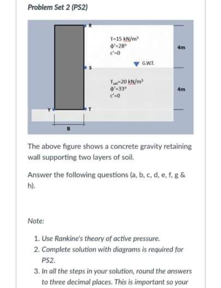 Problem Set 2 (PS2)
Y=15 kN/m
d'-28°
c'-0
4m
GWT.
Yu 20 kN/m
4-33°
c'-0
4m
The above figure shows a concrete gravity retaining
wall supporting two layers of soil.
Answer the following questions (a, b, c, d, e, f, g &
h).
Note:
1. Use Rankine's theory of active pressure.
2. Complete solution with diagrams is required for
PS2.
3. In all the steps in your solution, round the answers
to three decimal places. This is important so your
