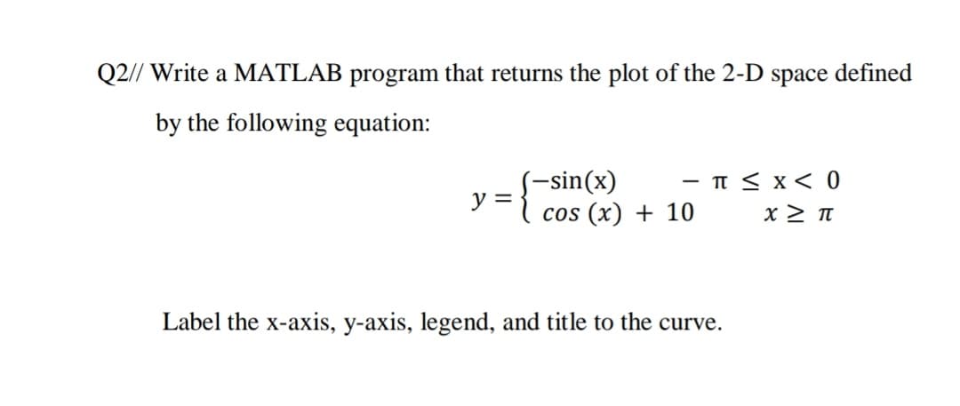 Q2// Write a MATLAB program that returns the plot of the 2-D space defined
by the following equation:
(-sin(x)
y =
cos (x) + 10
- T < x< 0
Label the x-axis, y-axis, legend, and title to the curve.
